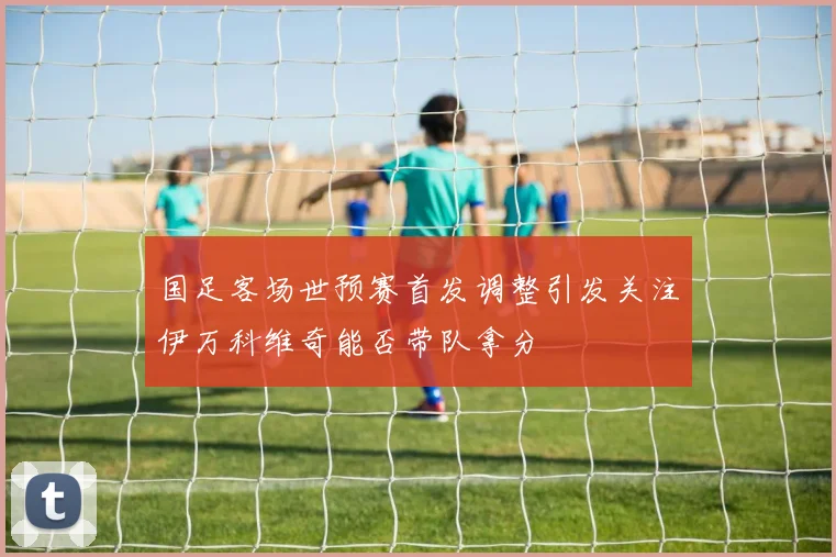 国足客场世预赛首发调整引发关注伊万科维奇能否带队拿分