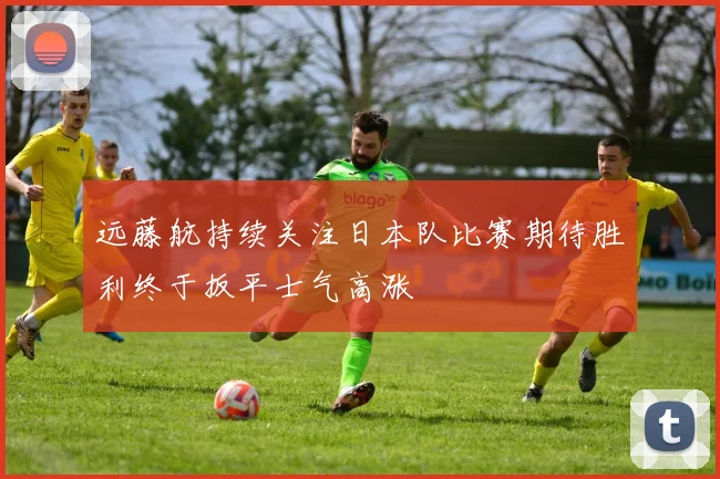 远藤航持续关注日本队比赛期待胜利终于扳平士气高涨